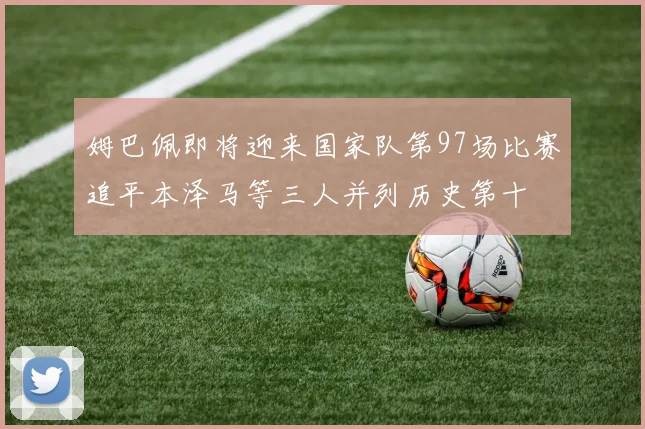 姆巴佩即将迎来国家队第97场比赛追平本泽马等三人并列历史第十
