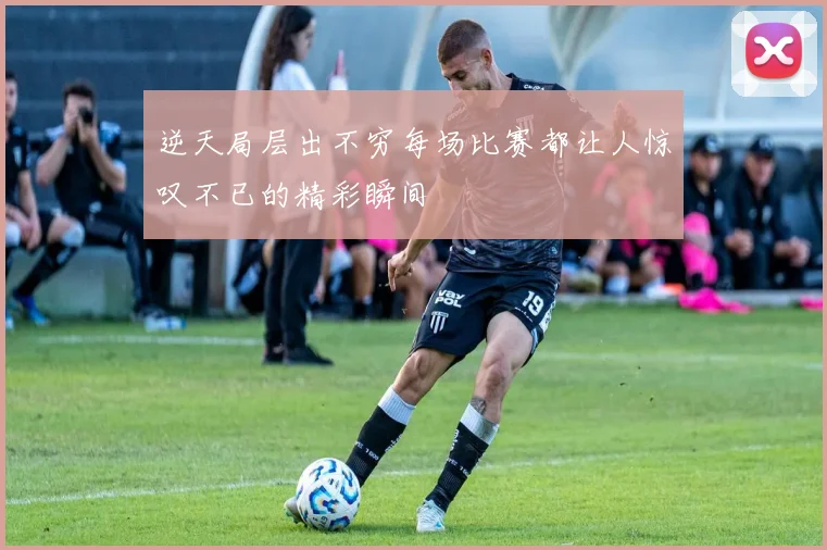 逆天局层出不穷每场比赛都让人惊叹不已的精彩瞬间