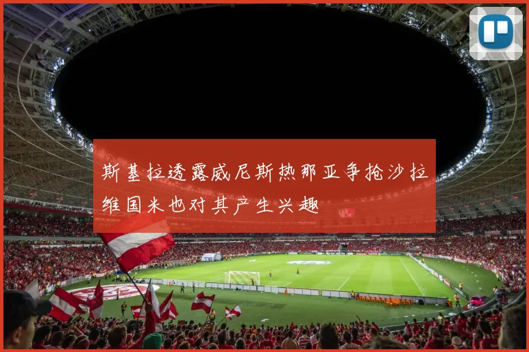 斯基拉透露威尼斯热那亚争抢沙拉维国米也对其产生兴趣
