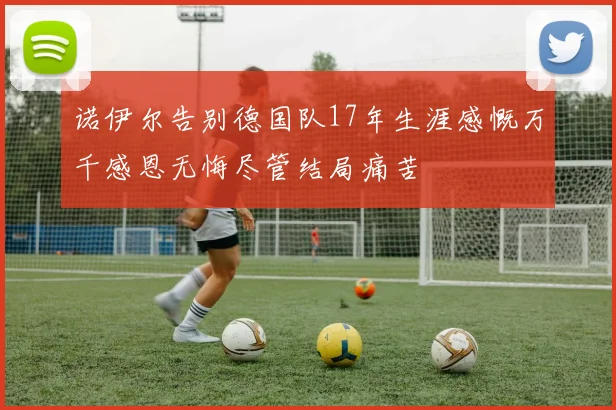 诺伊尔告别德国队17年生涯感慨万千感恩无悔尽管结局痛苦