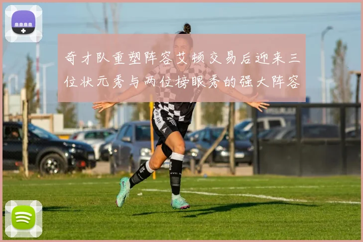 奇才队重塑阵容艾顿交易后迎来三位状元秀与两位榜眼秀的强大阵容