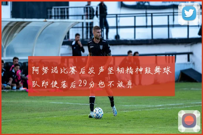 阿努诺比赛后发声坚韧精神鼓舞球队即使落后29分也不放弃