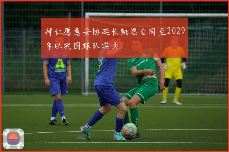 拜仁愿意妥协延长凯恩合同至2029年以巩固球队实力
