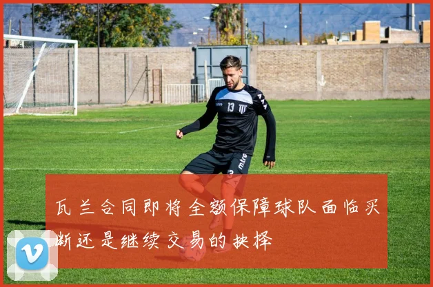 瓦兰合同即将全额保障球队面临买断还是继续交易的抉择