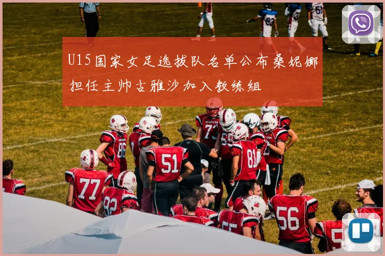U15国家女足选拔队名单公布桑妮娜担任主帅古雅沙加入教练组