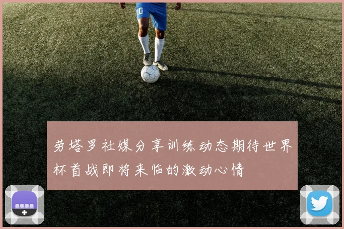 劳塔罗社媒分享训练动态期待世界杯首战即将来临的激动心情