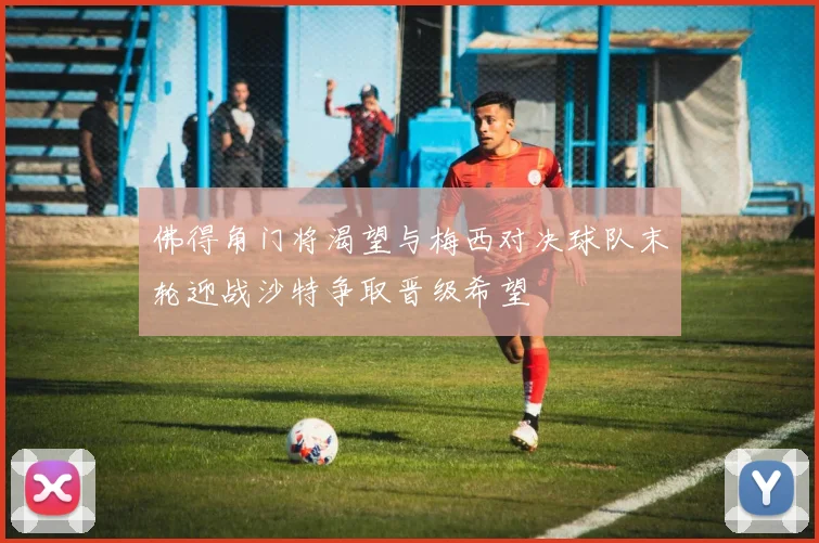 佛得角门将渴望与梅西对决球队末轮迎战沙特争取晋级希望