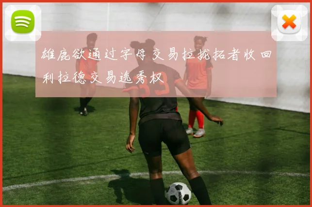 雄鹿欲通过字母交易拉拢拓者收回利拉德交易选秀权