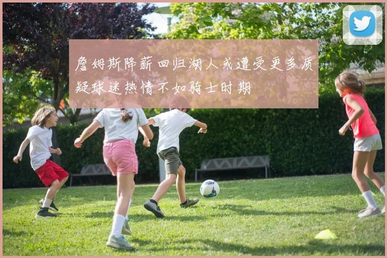 詹姆斯降薪回归湖人或遭受更多质疑球迷热情不如骑士时期