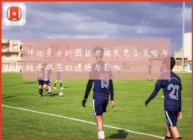 评论员分析图赫尔错失恩古莫哈与枪手双星的遗憾与影响