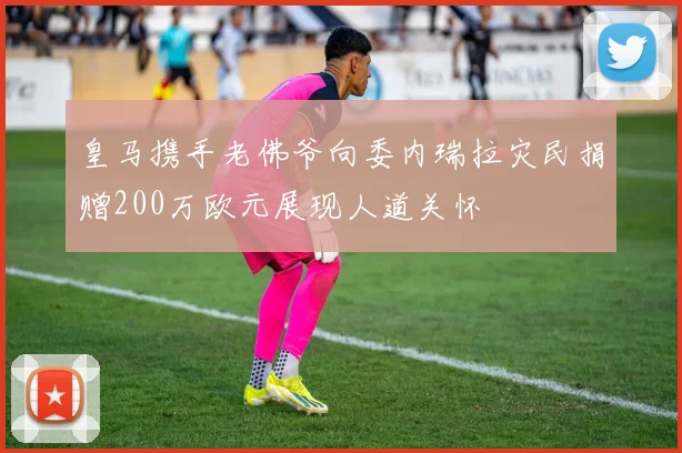皇马携手老佛爷向委内瑞拉灾民捐赠200万欧元展现人道关怀