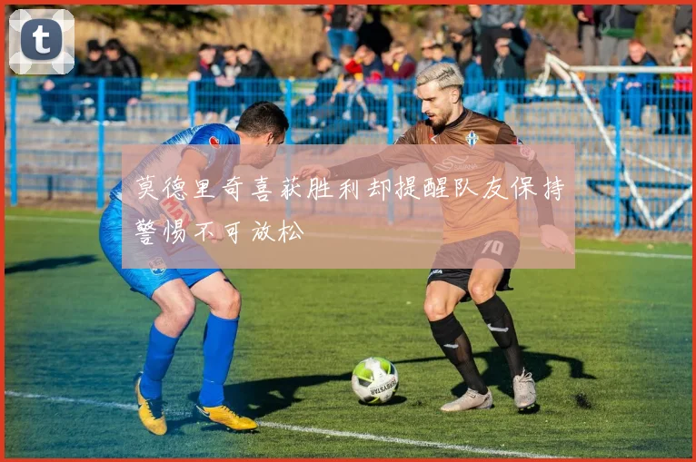 莫德里奇喜获胜利却提醒队友保持警惕不可放松