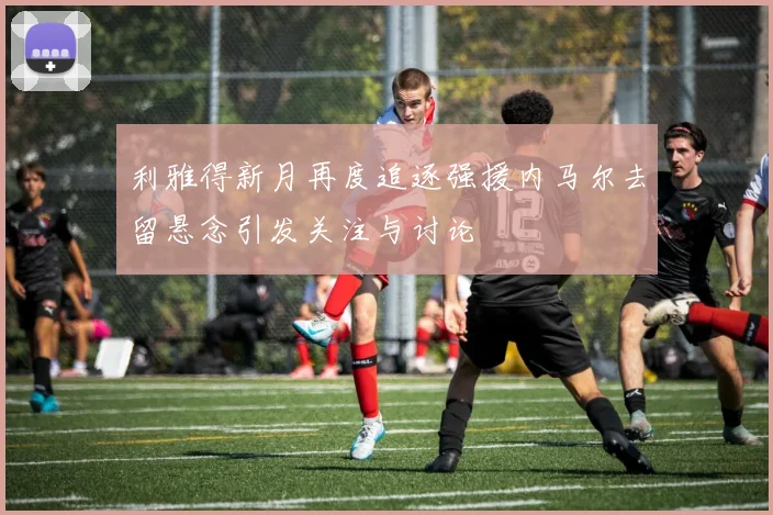 利雅得新月再度追逐强援内马尔去留悬念引发关注与讨论