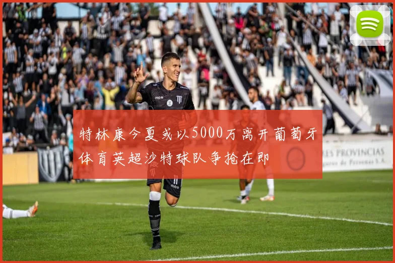 特林康今夏或以5000万离开葡萄牙体育英超沙特球队争抢在即