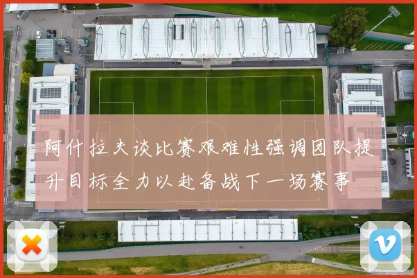 阿什拉夫谈比赛艰难性强调团队提升目标全力以赴备战下一场赛事