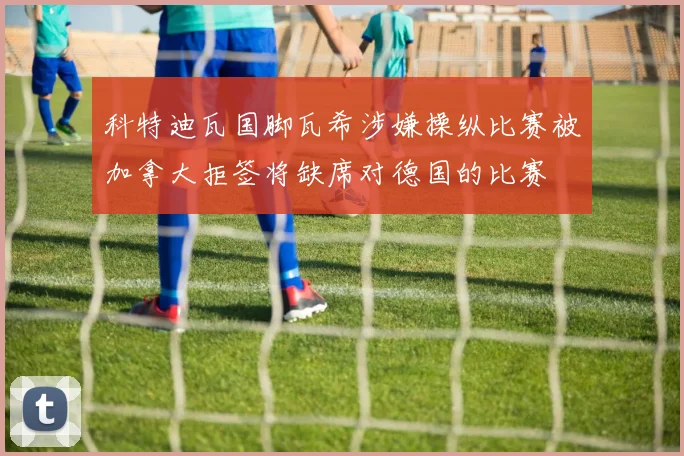 科特迪瓦国脚瓦希涉嫌操纵比赛被加拿大拒签将缺席对德国的比赛