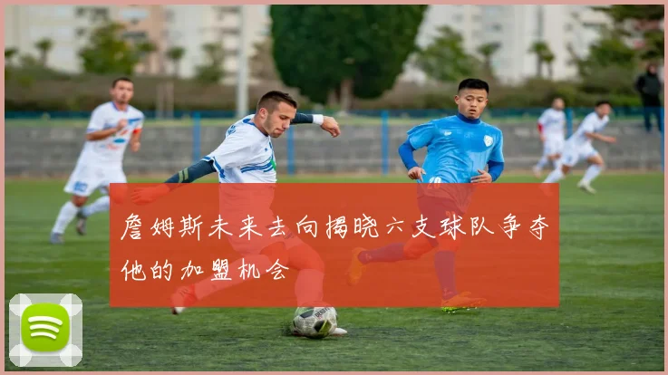 詹姆斯未来去向揭晓六支球队争夺他的加盟机会
