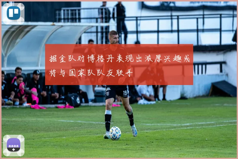掘金队对博格丹表现出浓厚兴趣或将与国家队队友联手